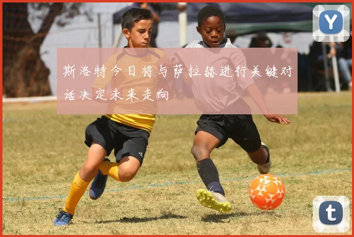 斯洛特今日将与萨拉赫进行关键对话决定未来走向