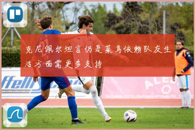 克尼佩尔坦言仍是菜鸟依赖队友生活方面需更多支持