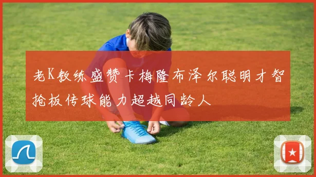 老K教练盛赞卡梅隆布泽尔聪明才智抢板传球能力超越同龄人