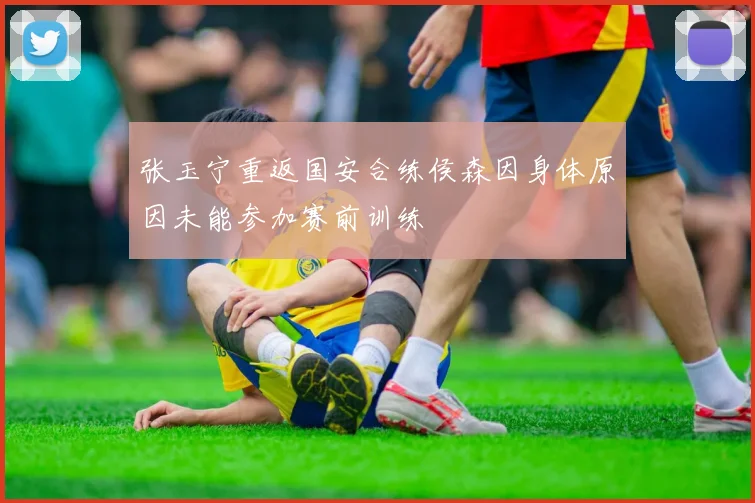 张玉宁重返国安合练侯森因身体原因未能参加赛前训练