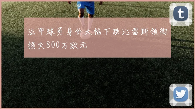 法甲球员身价大幅下跌比雷斯领衔损失800万欧元