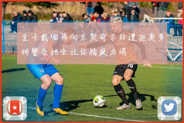金卡戴珊再向东契奇示好遭拒奥多姆警告她会让你精疲力竭