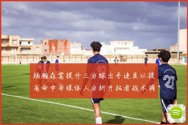 杨瀚森需提升三分球出手速度以提高命中率媒体人分析开拓者战术调整