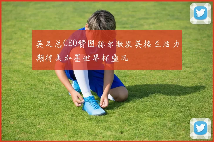 英足总CEO赞图赫尔激发英格兰活力期待美加墨世界杯盛况