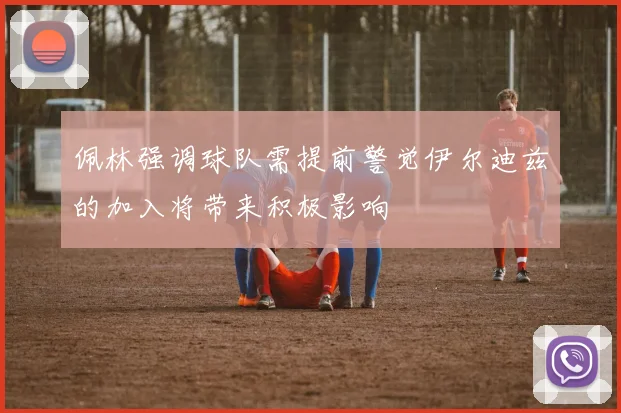 佩林强调球队需提前警觉伊尔迪兹的加入将带来积极影响