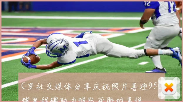 C罗社交媒体分享庆祝照片喜迎950球里程碑助力球队获胜的喜悦