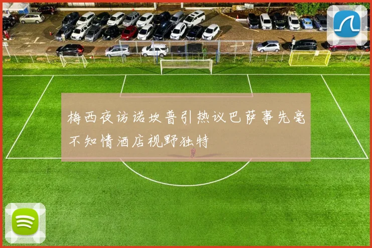 梅西夜访诺坎普引热议巴萨事先毫不知情酒店视野独特