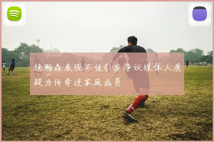杨瀚森表现不佳引发争议媒体人质疑为何牵连家庭成员