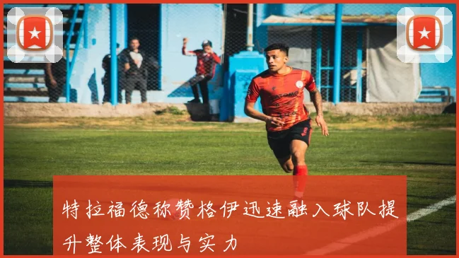 特拉福德称赞格伊迅速融入球队提升整体表现与实力