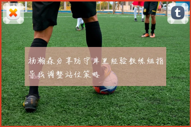 杨瀚森分享防守库里经验教练组指导我调整站位策略